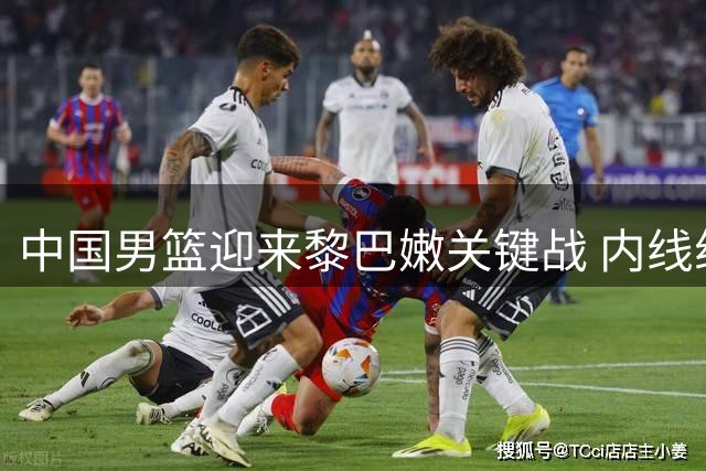 中国男篮迎来黎巴嫩关键战 内线组合成制胜核心