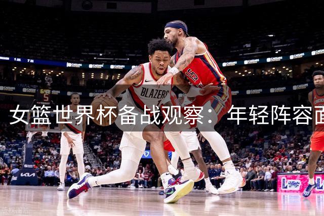 女篮世界杯备战观察：年轻阵容面临三大挑战